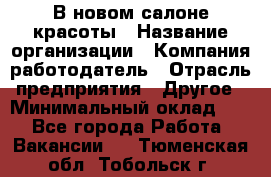 В новом салоне красоты › Название организации ­ Компания-работодатель › Отрасль предприятия ­ Другое › Минимальный оклад ­ 1 - Все города Работа » Вакансии   . Тюменская обл.,Тобольск г.